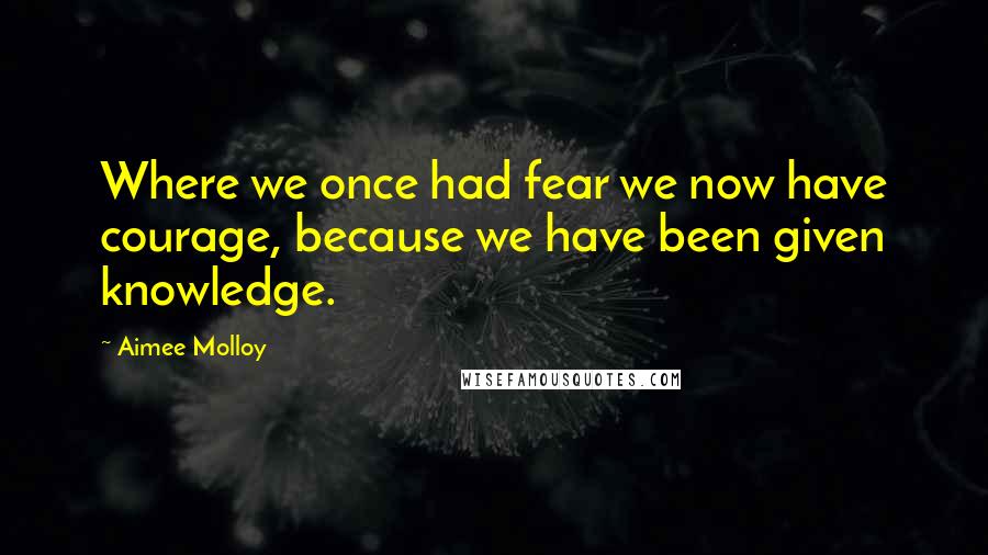 Aimee Molloy Quotes: Where we once had fear we now have courage, because we have been given knowledge.