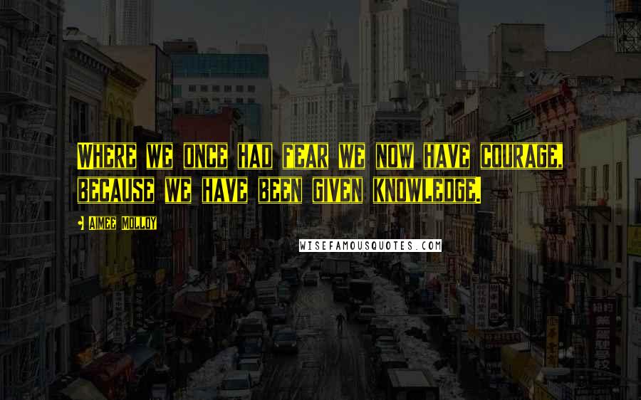 Aimee Molloy Quotes: Where we once had fear we now have courage, because we have been given knowledge.