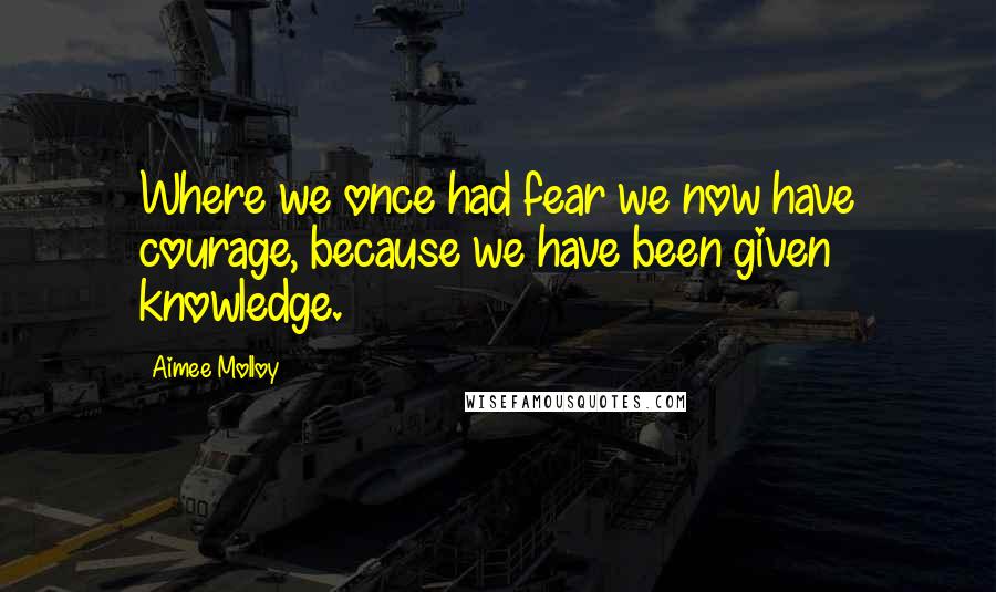 Aimee Molloy Quotes: Where we once had fear we now have courage, because we have been given knowledge.