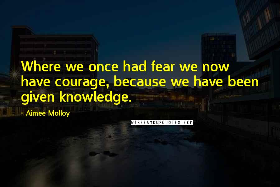 Aimee Molloy Quotes: Where we once had fear we now have courage, because we have been given knowledge.