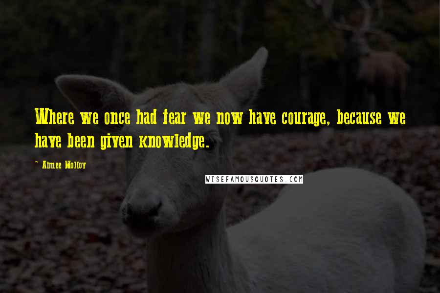 Aimee Molloy Quotes: Where we once had fear we now have courage, because we have been given knowledge.