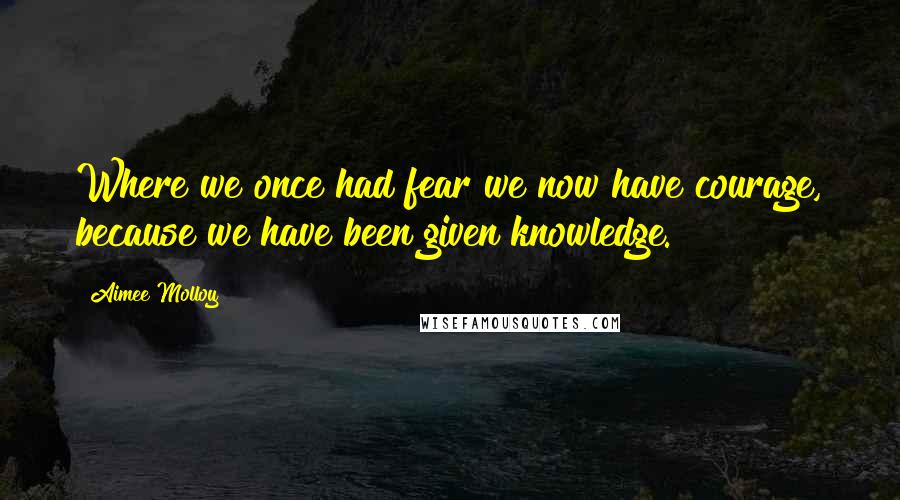 Aimee Molloy Quotes: Where we once had fear we now have courage, because we have been given knowledge.