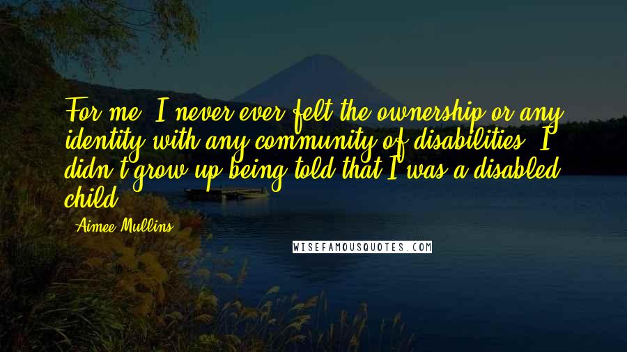 Aimee Mullins Quotes: For me, I never ever felt the ownership or any identity with any community of disabilities. I didn't grow up being told that I was a disabled child.