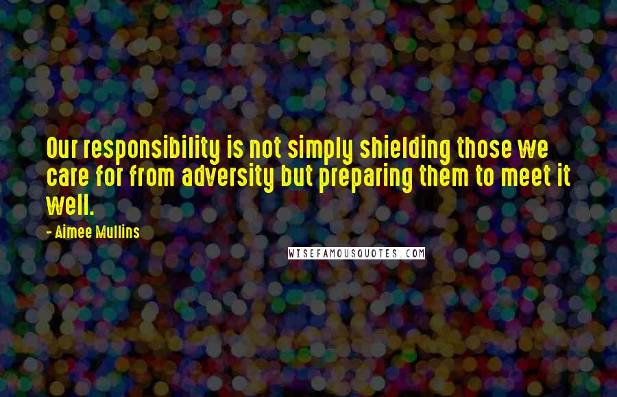Aimee Mullins Quotes: Our responsibility is not simply shielding those we care for from adversity but preparing them to meet it well.