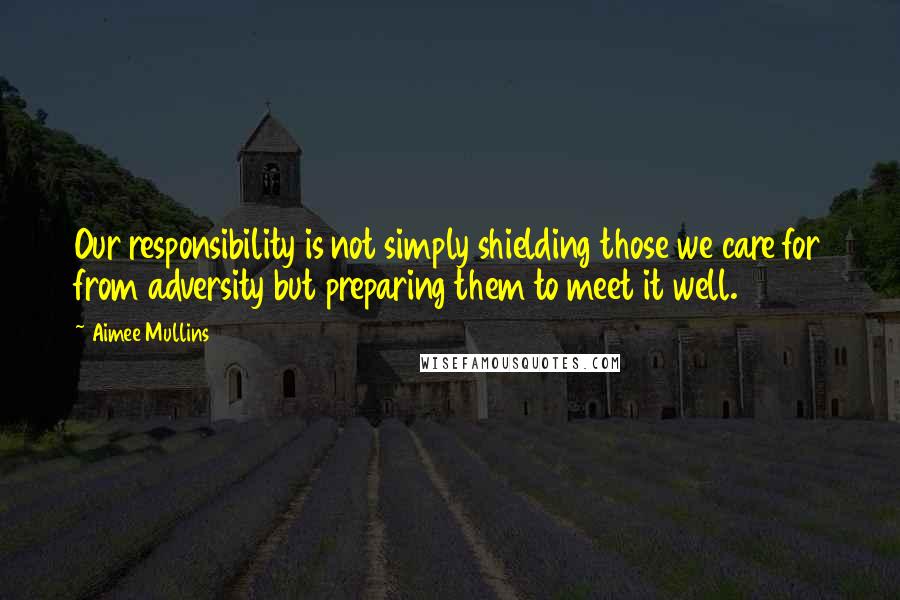 Aimee Mullins Quotes: Our responsibility is not simply shielding those we care for from adversity but preparing them to meet it well.