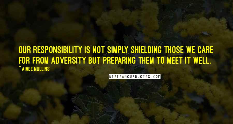 Aimee Mullins Quotes: Our responsibility is not simply shielding those we care for from adversity but preparing them to meet it well.