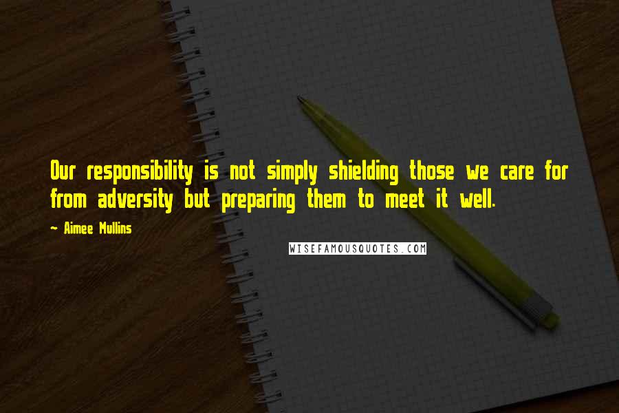 Aimee Mullins Quotes: Our responsibility is not simply shielding those we care for from adversity but preparing them to meet it well.