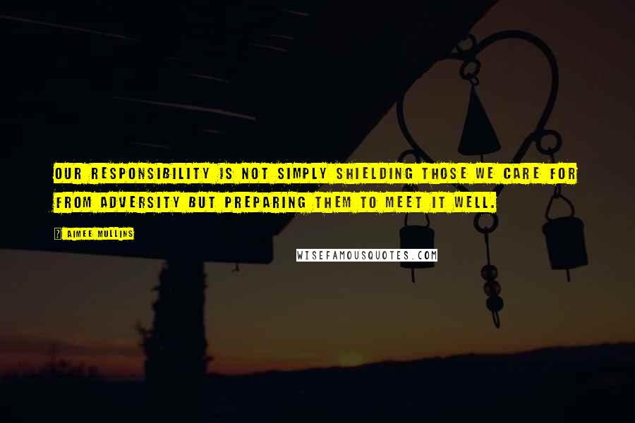 Aimee Mullins Quotes: Our responsibility is not simply shielding those we care for from adversity but preparing them to meet it well.
