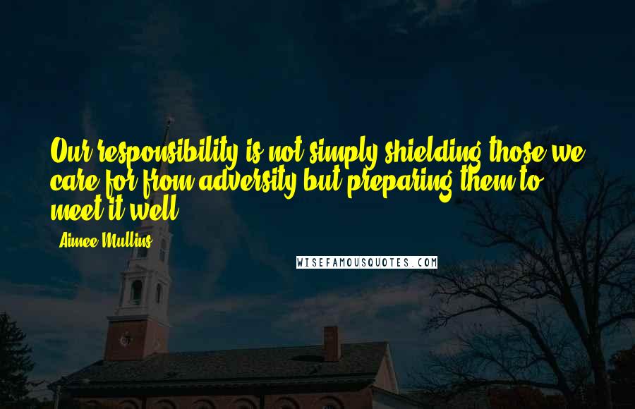 Aimee Mullins Quotes: Our responsibility is not simply shielding those we care for from adversity but preparing them to meet it well.