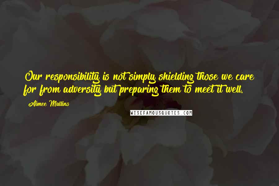 Aimee Mullins Quotes: Our responsibility is not simply shielding those we care for from adversity but preparing them to meet it well.