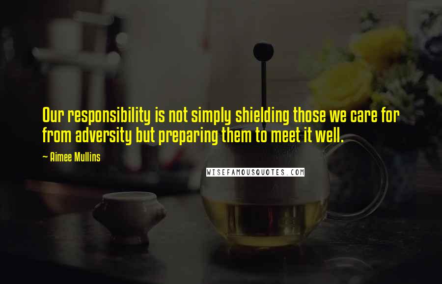 Aimee Mullins Quotes: Our responsibility is not simply shielding those we care for from adversity but preparing them to meet it well.
