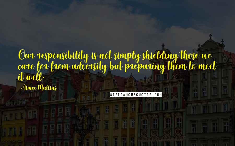 Aimee Mullins Quotes: Our responsibility is not simply shielding those we care for from adversity but preparing them to meet it well.