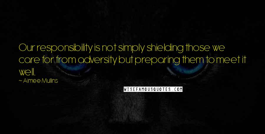 Aimee Mullins Quotes: Our responsibility is not simply shielding those we care for from adversity but preparing them to meet it well.