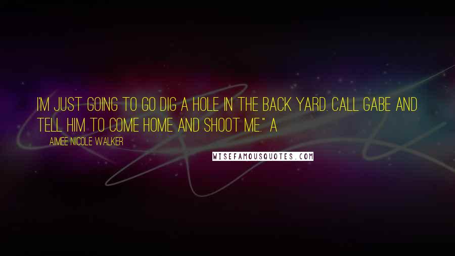 Aimee Nicole Walker Quotes: I'm just going to go dig a hole in the back yard. Call Gabe and tell him to come home and shoot me." A