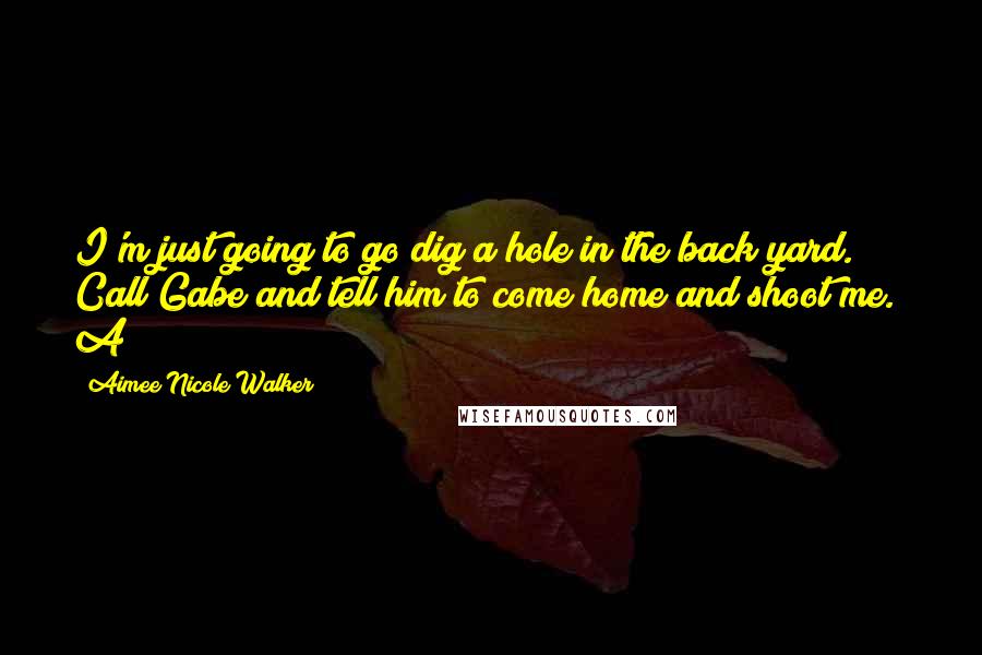 Aimee Nicole Walker Quotes: I'm just going to go dig a hole in the back yard. Call Gabe and tell him to come home and shoot me." A