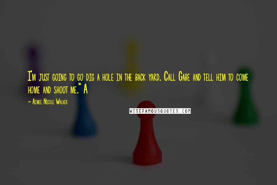 Aimee Nicole Walker Quotes: I'm just going to go dig a hole in the back yard. Call Gabe and tell him to come home and shoot me." A