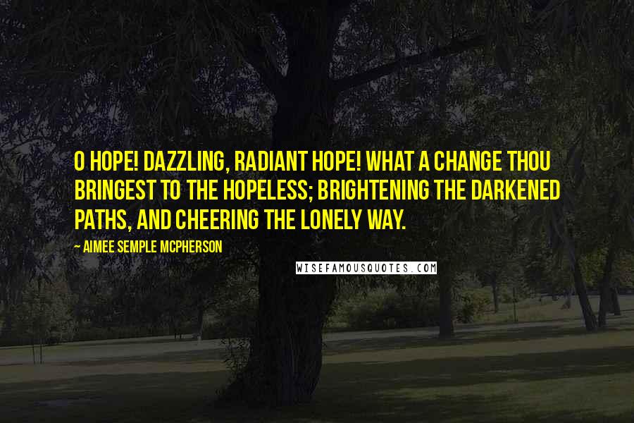 Aimee Semple McPherson Quotes: O Hope! Dazzling, radiant Hope! What a change thou bringest to the hopeless; brightening the darkened paths, and cheering the lonely way.