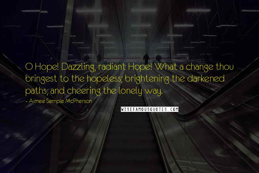 Aimee Semple McPherson Quotes: O Hope! Dazzling, radiant Hope! What a change thou bringest to the hopeless; brightening the darkened paths, and cheering the lonely way.