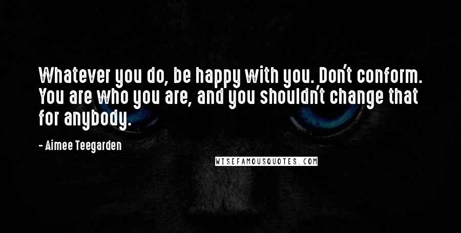 Aimee Teegarden Quotes: Whatever you do, be happy with you. Don't conform. You are who you are, and you shouldn't change that for anybody.