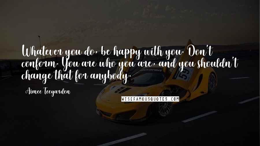 Aimee Teegarden Quotes: Whatever you do, be happy with you. Don't conform. You are who you are, and you shouldn't change that for anybody.