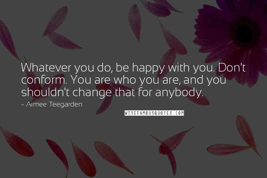 Aimee Teegarden Quotes: Whatever you do, be happy with you. Don't conform. You are who you are, and you shouldn't change that for anybody.