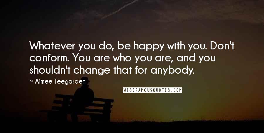 Aimee Teegarden Quotes: Whatever you do, be happy with you. Don't conform. You are who you are, and you shouldn't change that for anybody.