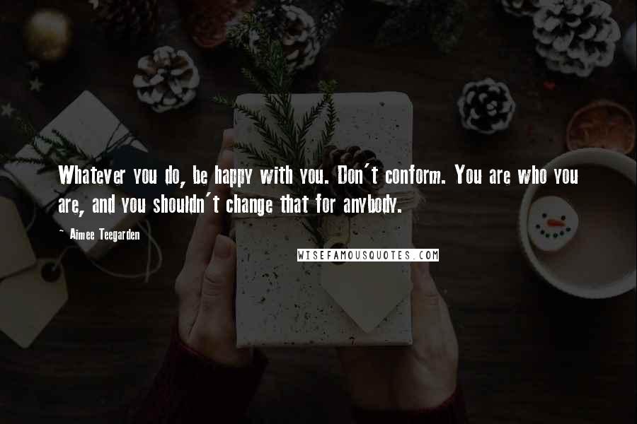 Aimee Teegarden Quotes: Whatever you do, be happy with you. Don't conform. You are who you are, and you shouldn't change that for anybody.