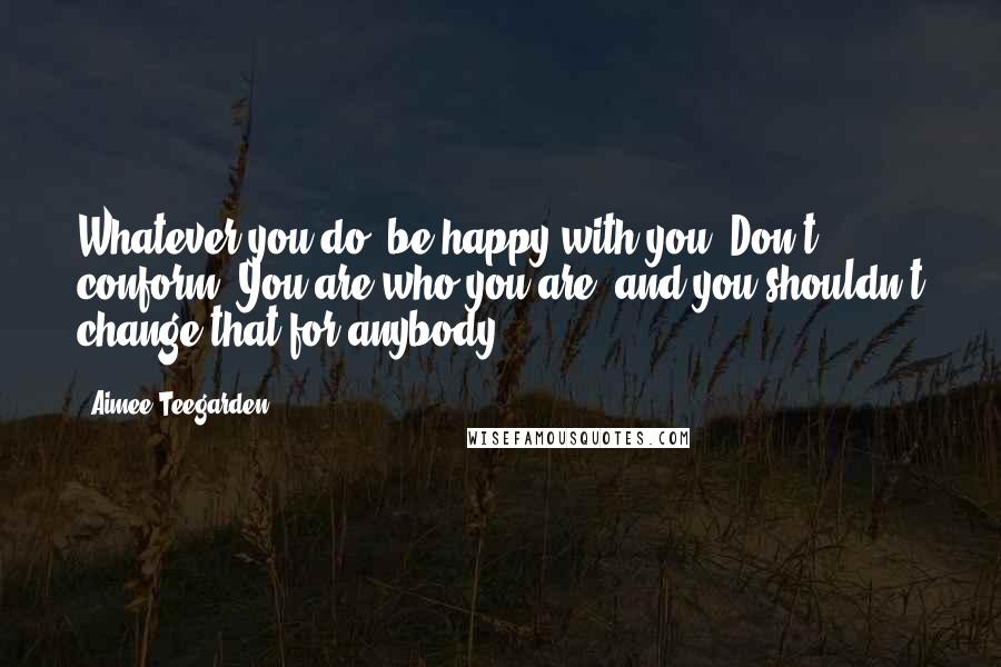 Aimee Teegarden Quotes: Whatever you do, be happy with you. Don't conform. You are who you are, and you shouldn't change that for anybody.