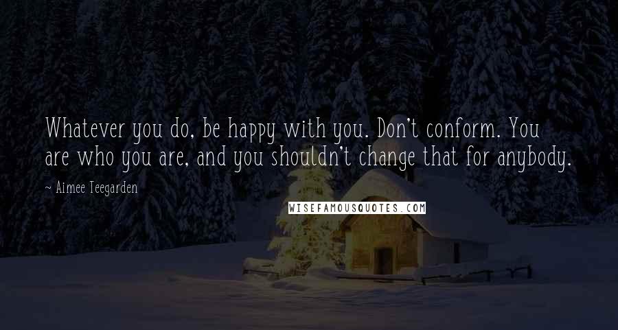 Aimee Teegarden Quotes: Whatever you do, be happy with you. Don't conform. You are who you are, and you shouldn't change that for anybody.