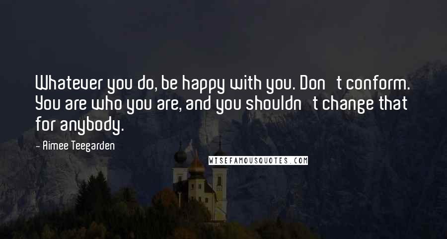 Aimee Teegarden Quotes: Whatever you do, be happy with you. Don't conform. You are who you are, and you shouldn't change that for anybody.