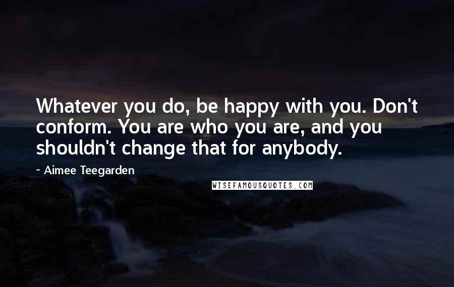 Aimee Teegarden Quotes: Whatever you do, be happy with you. Don't conform. You are who you are, and you shouldn't change that for anybody.