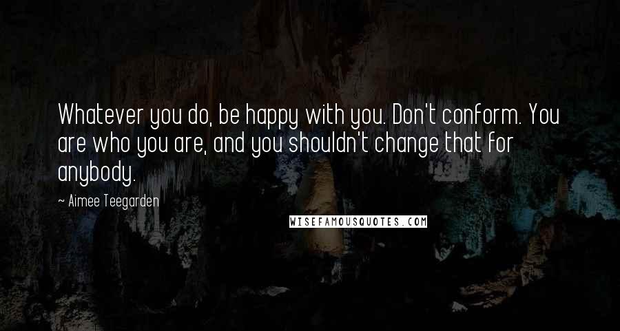 Aimee Teegarden Quotes: Whatever you do, be happy with you. Don't conform. You are who you are, and you shouldn't change that for anybody.