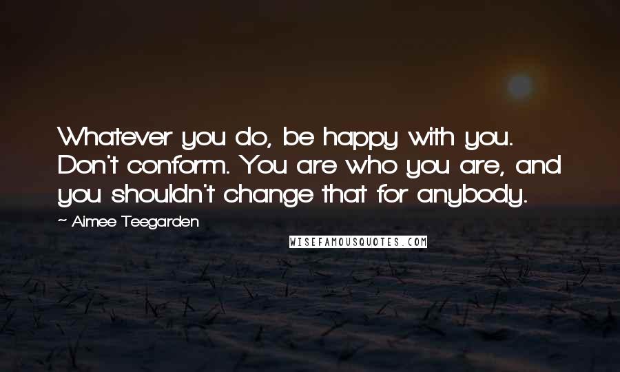 Aimee Teegarden Quotes: Whatever you do, be happy with you. Don't conform. You are who you are, and you shouldn't change that for anybody.