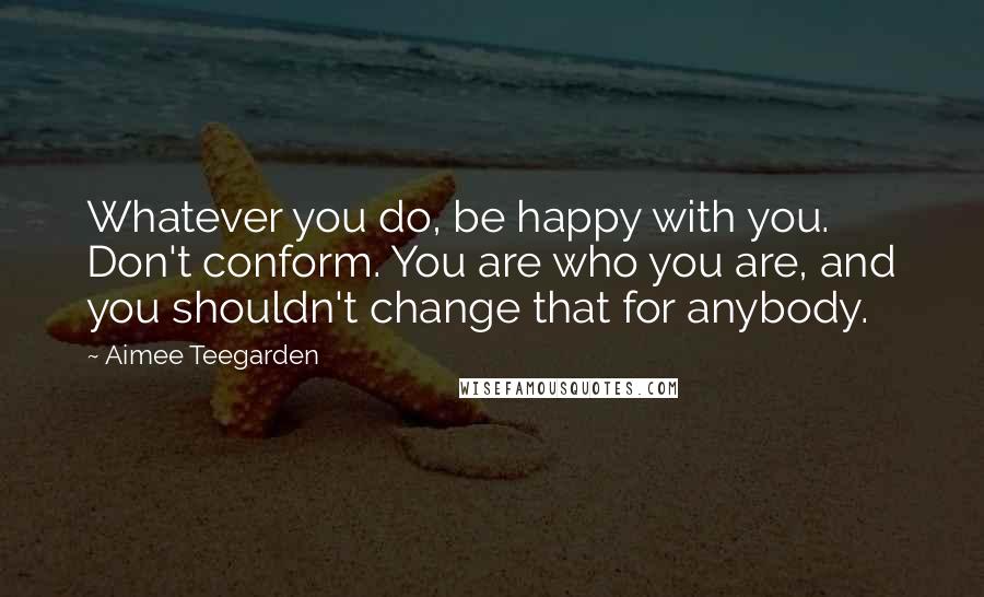 Aimee Teegarden Quotes: Whatever you do, be happy with you. Don't conform. You are who you are, and you shouldn't change that for anybody.