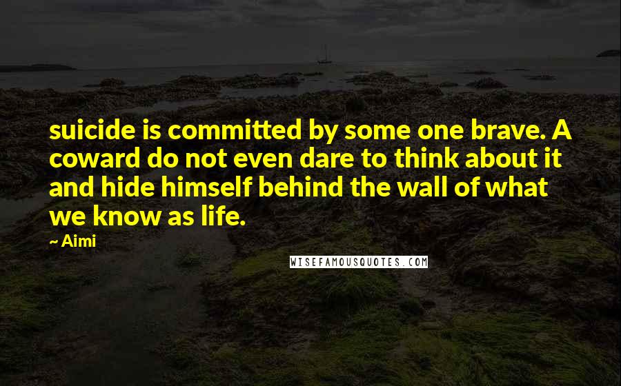 Aimi Quotes: suicide is committed by some one brave. A coward do not even dare to think about it and hide himself behind the wall of what we know as life.