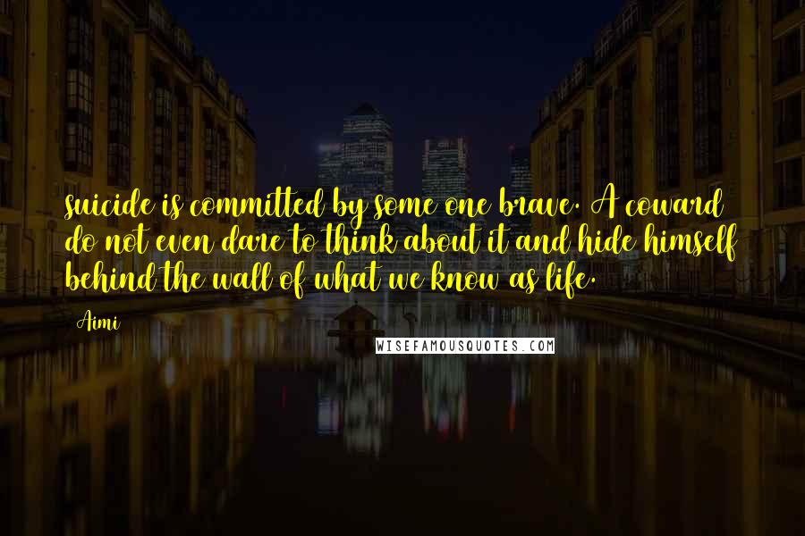 Aimi Quotes: suicide is committed by some one brave. A coward do not even dare to think about it and hide himself behind the wall of what we know as life.