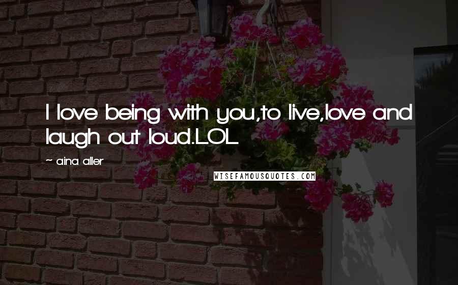 Aina Aller Quotes: I love being with you,to live,love and laugh out loud.LOL