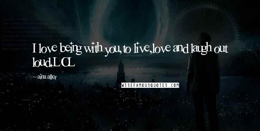 Aina Aller Quotes: I love being with you,to live,love and laugh out loud.LOL