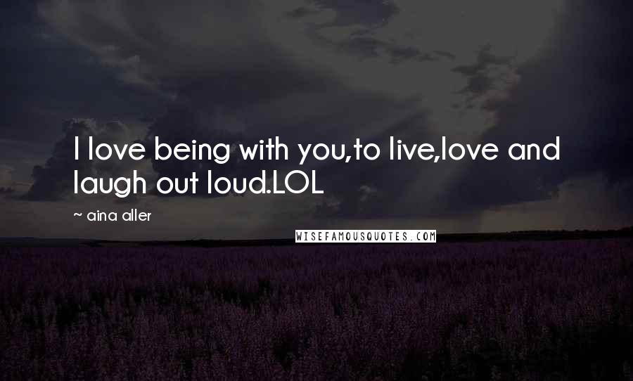 Aina Aller Quotes: I love being with you,to live,love and laugh out loud.LOL