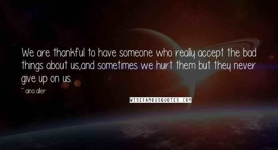 Aina Aller Quotes: We are thankful to have someone who really accept the bad things about us,and sometimes we hurt them but they never give up on us.