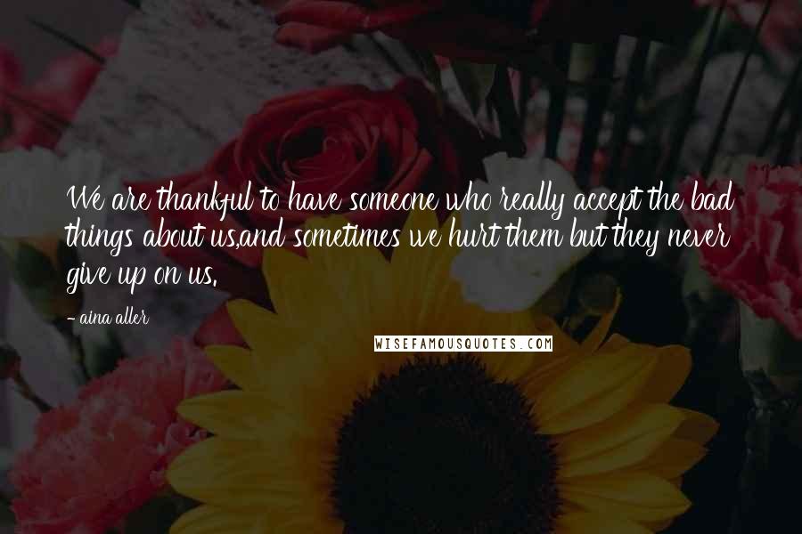 Aina Aller Quotes: We are thankful to have someone who really accept the bad things about us,and sometimes we hurt them but they never give up on us.