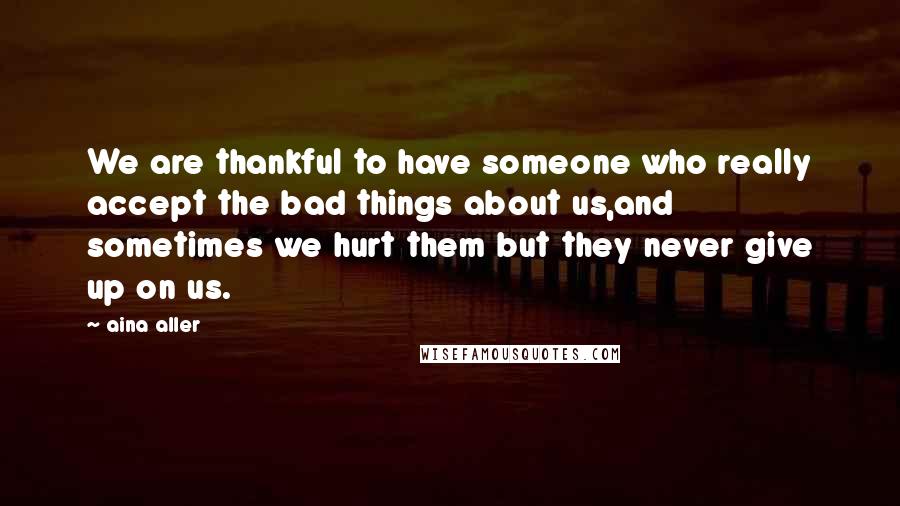 Aina Aller Quotes: We are thankful to have someone who really accept the bad things about us,and sometimes we hurt them but they never give up on us.