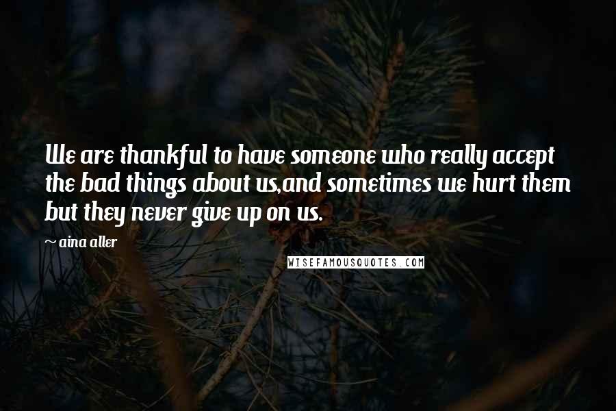 Aina Aller Quotes: We are thankful to have someone who really accept the bad things about us,and sometimes we hurt them but they never give up on us.