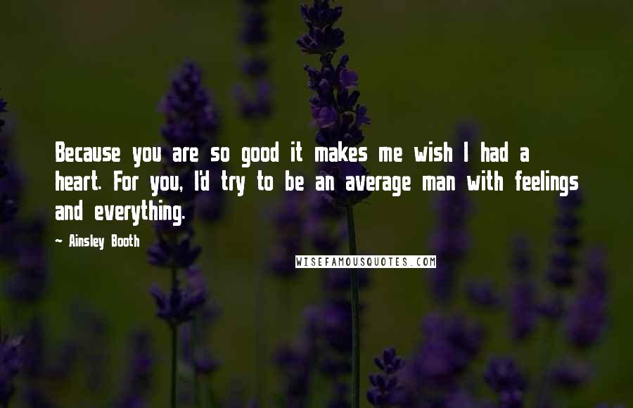 Ainsley Booth Quotes: Because you are so good it makes me wish I had a heart. For you, I'd try to be an average man with feelings and everything.