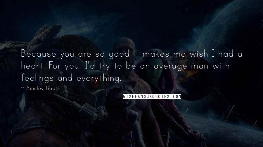 Ainsley Booth Quotes: Because you are so good it makes me wish I had a heart. For you, I'd try to be an average man with feelings and everything.