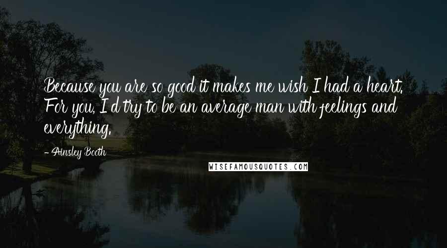 Ainsley Booth Quotes: Because you are so good it makes me wish I had a heart. For you, I'd try to be an average man with feelings and everything.