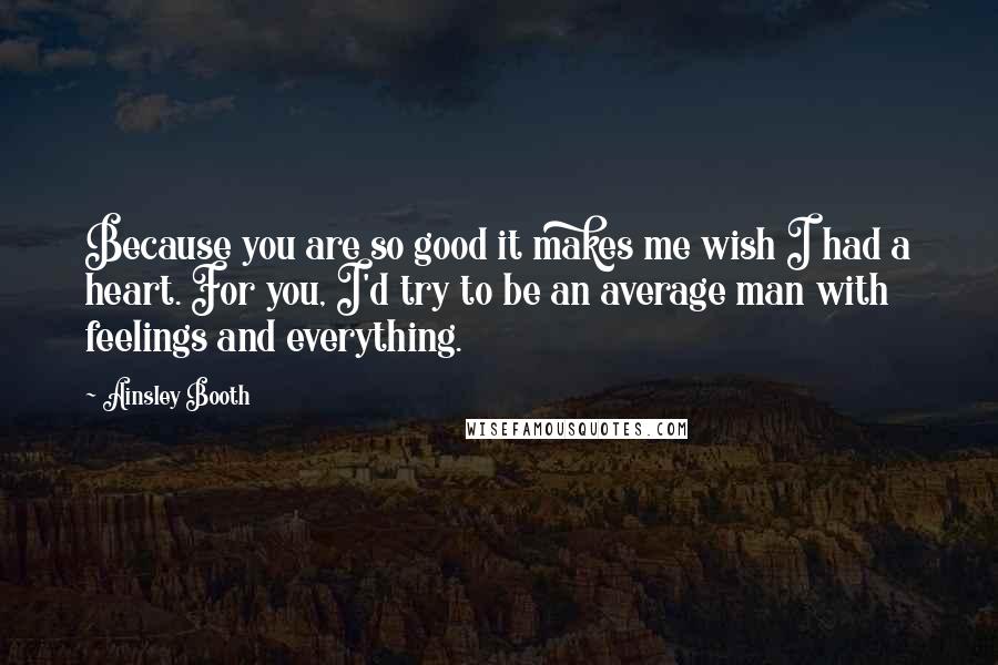 Ainsley Booth Quotes: Because you are so good it makes me wish I had a heart. For you, I'd try to be an average man with feelings and everything.