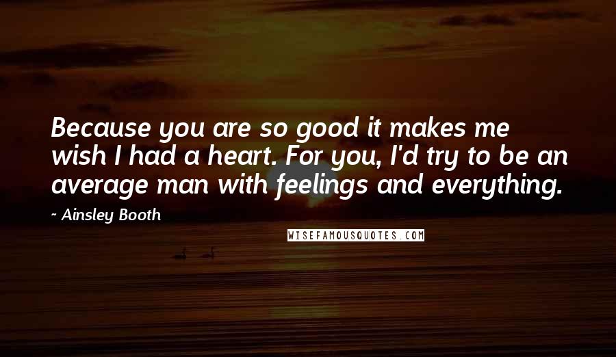 Ainsley Booth Quotes: Because you are so good it makes me wish I had a heart. For you, I'd try to be an average man with feelings and everything.