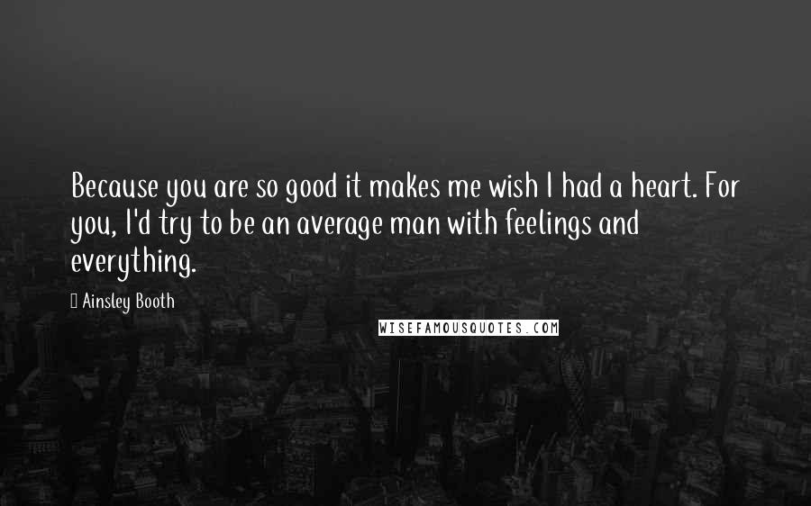 Ainsley Booth Quotes: Because you are so good it makes me wish I had a heart. For you, I'd try to be an average man with feelings and everything.