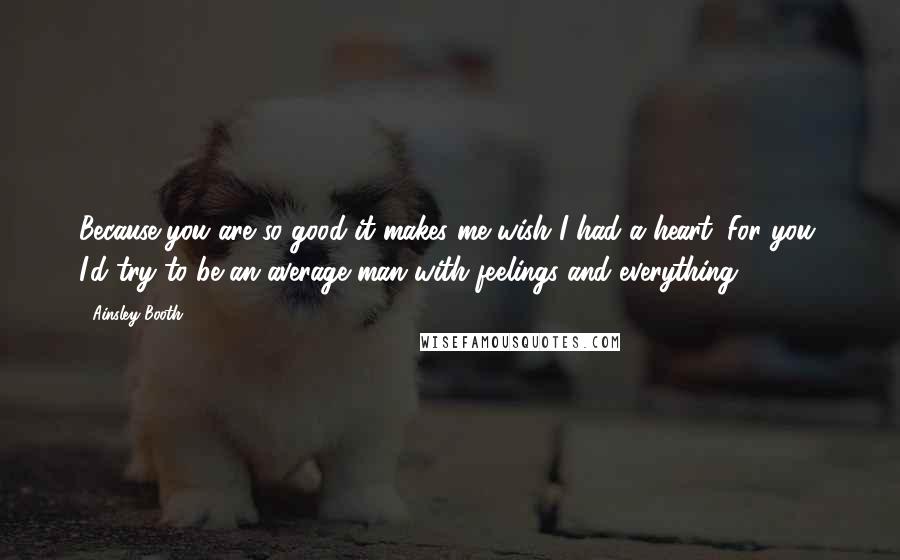 Ainsley Booth Quotes: Because you are so good it makes me wish I had a heart. For you, I'd try to be an average man with feelings and everything.